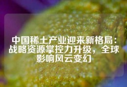 中國稀土產業迎來新格局：戰略資源掌控力升級，全球影響風云變幻