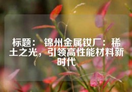 標題： 錦州金屬釹廠：稀土之光，引領高性能材料新時代