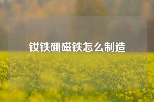 釹鐵硼磁鐵怎么制造