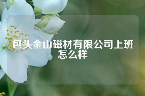 包頭金山磁材有限公司上班怎么樣