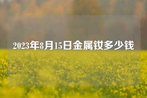 2023年8月15日金屬釹多少錢