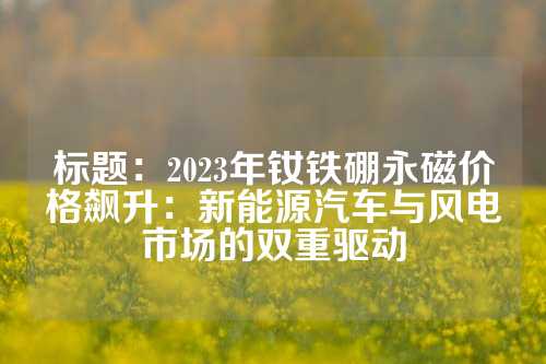 標題：2023年釹鐵硼永磁價格飆升：新能源汽車與風電市場的雙重驅動