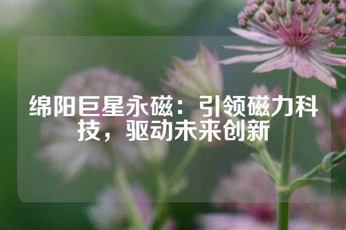 綿陽巨星永磁：引領磁力科技，驅動未來創新