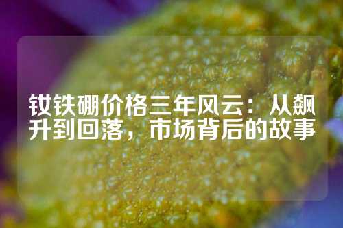 釹鐵硼價格三年風云：從飆升到回落，市場背后的故事