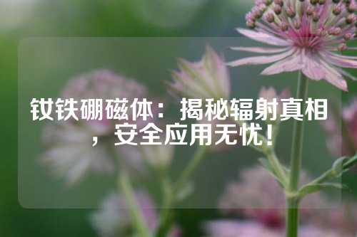 釹鐵硼磁體：揭秘輻射真相，安全應用無憂！