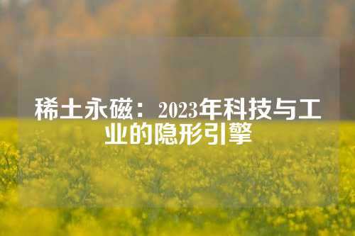 稀土永磁：2023年科技與工業(yè)的隱形引擎