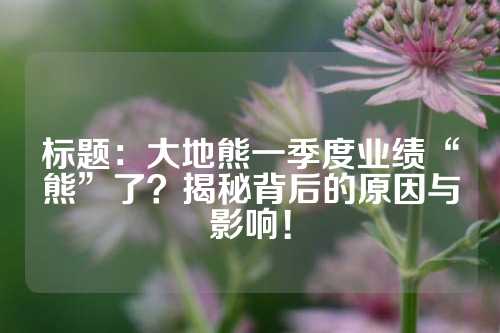 標題：大地熊一季度業(yè)績“熊”了？揭秘背后的原因與影響！