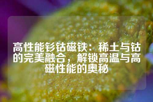 高性能釤鈷磁鐵：稀土與鈷的完美融合，解鎖高溫與高磁性能的奧秘