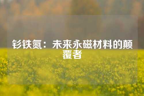 釤鐵氮：未來永磁材料的顛覆者