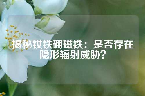 揭秘釹鐵硼磁鐵：是否存在隱形輻射威脅？