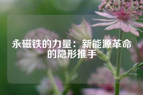 永磁鐵的力量：新能源革命的隱形推手