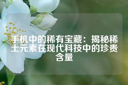 手機中的稀有寶藏：揭秘稀土元素在現(xiàn)代科技中的珍貴含量