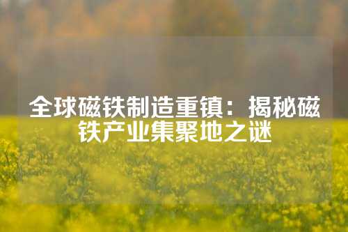 全球磁鐵制造重鎮(zhèn)：揭秘磁鐵產(chǎn)業(yè)集聚地之謎