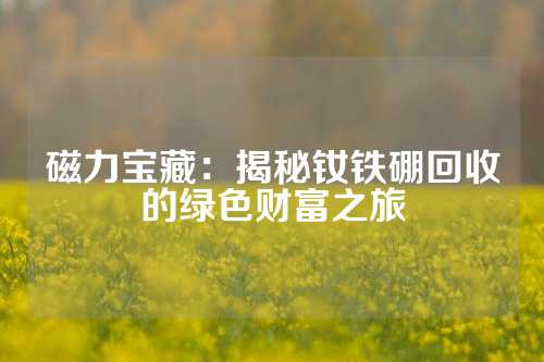 磁力寶藏：揭秘釹鐵硼回收的綠色財富之旅